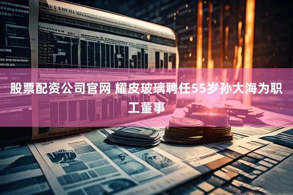 股票配资公司官网 耀皮玻璃聘任55岁孙大海为职工董事