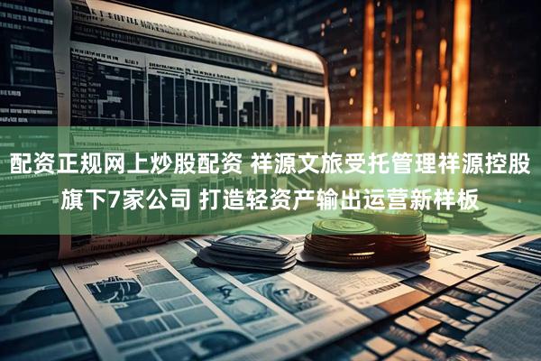 配资正规网上炒股配资 祥源文旅受托管理祥源控股旗下7家公司 打造轻资产输出运营新样板