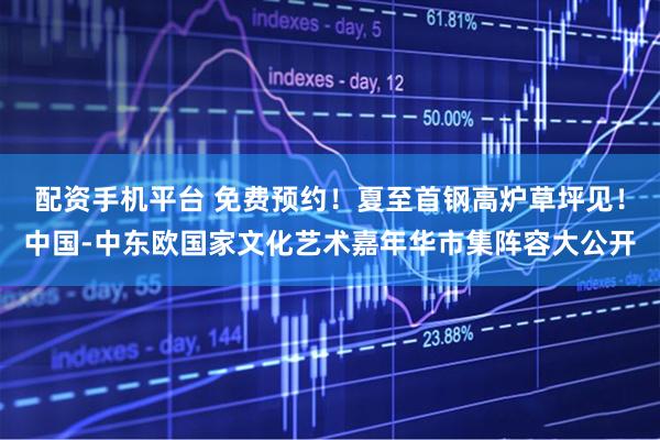 配资手机平台 免费预约！夏至首钢高炉草坪见！中国-中东欧国家文化艺术嘉年华市集阵容大公开
