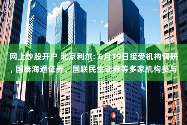 网上炒股开户 北京利尔: 6月19日接受机构调研, 国泰海通证券、国联民生证券等多家机构参与