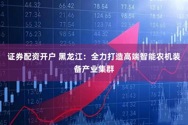 证券配资开户 黑龙江：全力打造高端智能农机装备产业集群