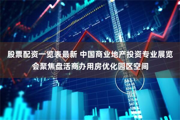股票配资一览表最新 中国商业地产投资专业展览会聚焦盘活商办用房优化园区空间
