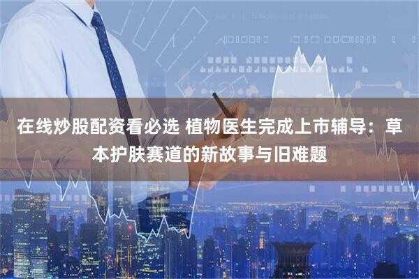 在线炒股配资看必选 植物医生完成上市辅导：草本护肤赛道的新故事与旧难题