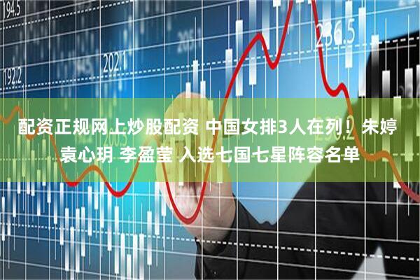 配资正规网上炒股配资 中国女排3人在列！朱婷 袁心玥 李盈莹 入选七国七星阵容名单