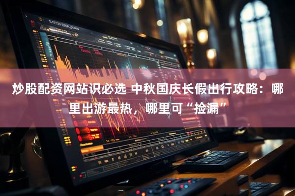 炒股配资网站识必选 中秋国庆长假出行攻略：哪里出游最热，哪里可“捡漏”