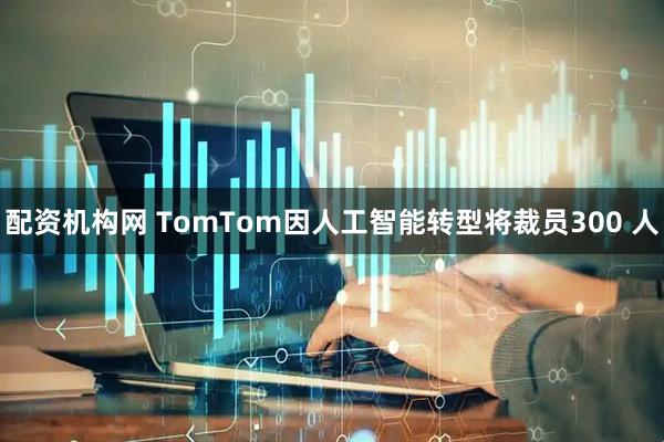 配资机构网 TomTom因人工智能转型将裁员300 人