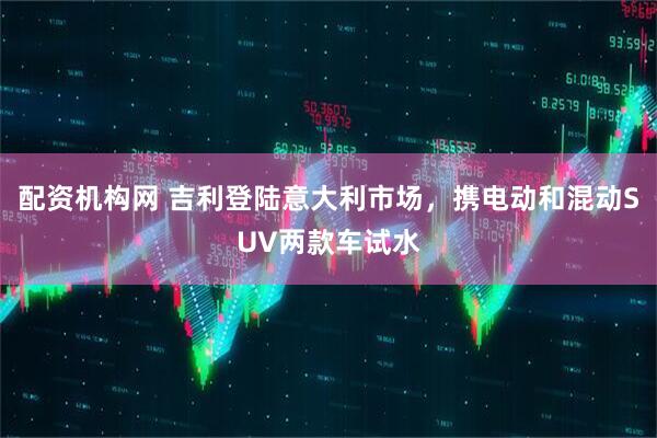 配资机构网 吉利登陆意大利市场，携电动和混动SUV两款车试水