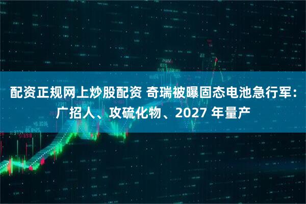 配资正规网上炒股配资 奇瑞被曝固态电池急行军：广招人、攻硫化物、2027 年量产