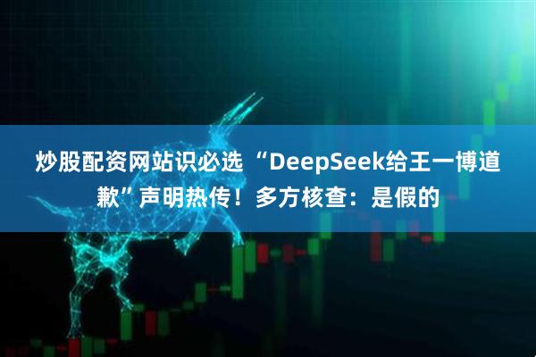 炒股配资网站识必选 “DeepSeek给王一博道歉”声明热传！多方核查：是假的