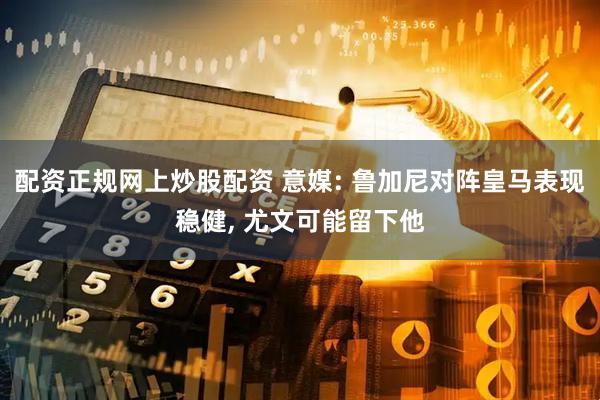 配资正规网上炒股配资 意媒: 鲁加尼对阵皇马表现稳健, 尤文可能留下他