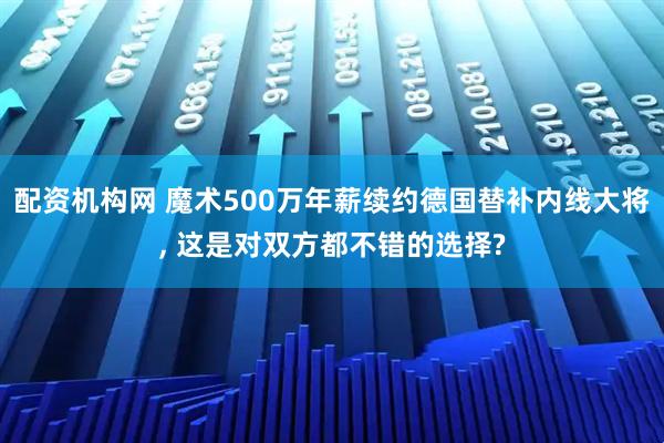 配资机构网 魔术500万年薪续约德国替补内线大将, 这是对双方都不错的选择?