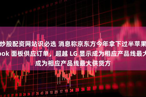 炒股配资网站识必选 消息称京东方今年拿下过半苹果 MacBook 面板供应订单，超越 LG 显示成为相应产品线最大供货方