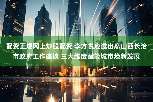 配资正规网上炒股配资 李方悦应邀出席山西长治市政府工作座谈 三大维度赋能城市焕新发展