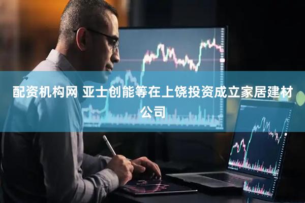 配资机构网 亚士创能等在上饶投资成立家居建材公司