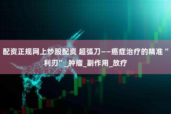 配资正规网上炒股配资 超弧刀——癌症治疗的精准“利刃”_肿瘤_副作用_放疗