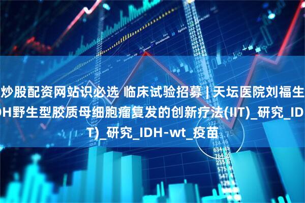 炒股配资网站识必选 临床试验招募 | 天坛医院刘福生团队针对IDH野生型胶质母细胞瘤复发的创新疗法(IIT)_研究_IDH-wt_疫苗