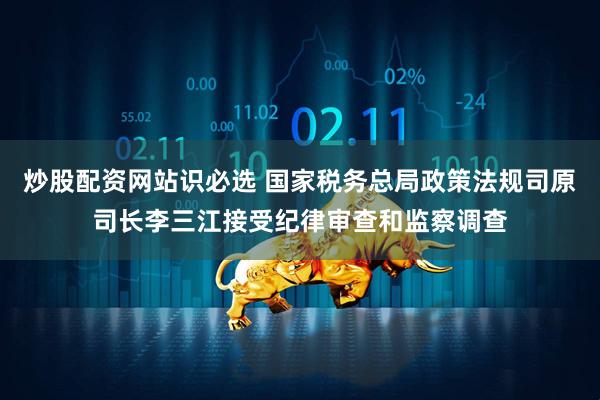 炒股配资网站识必选 国家税务总局政策法规司原司长李三江接受纪律审查和监察调查