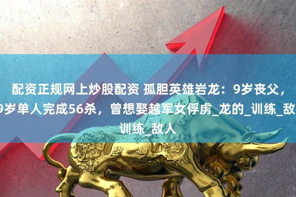 配资正规网上炒股配资 孤胆英雄岩龙：9岁丧父，19岁单人完成56杀，曾想娶越军女俘虏_龙的_训练_敌人