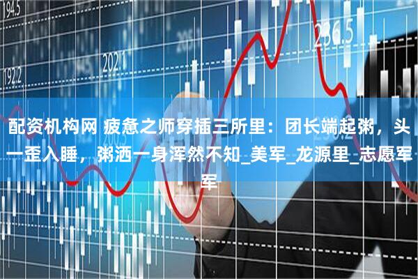 配资机构网 疲惫之师穿插三所里：团长端起粥，头一歪入睡，粥洒一身浑然不知_美军_龙源里_志愿军