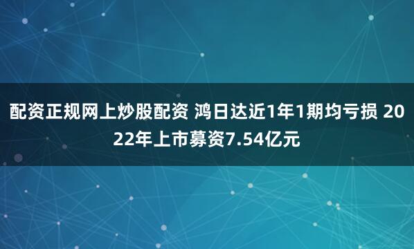 配资正规网上炒股配资 鸿日达近1年1期均亏损 2022年上市募资7.54亿元
