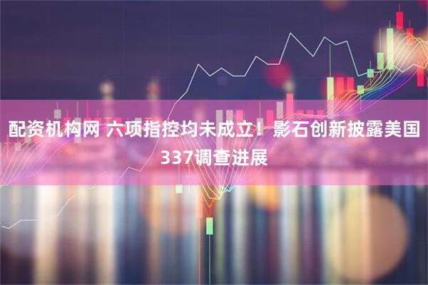 配资机构网 六项指控均未成立！影石创新披露美国337调查进展
