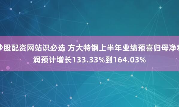 炒股配资网站识必选 方大特钢上半年业绩预喜归母净利润预计增长133.33%到164.03%