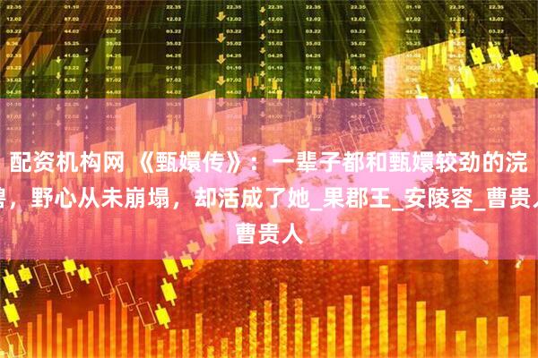 配资机构网 《甄嬛传》：一辈子都和甄嬛较劲的浣碧，野心从未崩塌，却活成了她_果郡王_安陵容_曹贵人