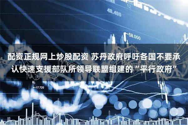配资正规网上炒股配资 苏丹政府呼吁各国不要承认快速支援部队所领导联盟组建的“平行政府”
