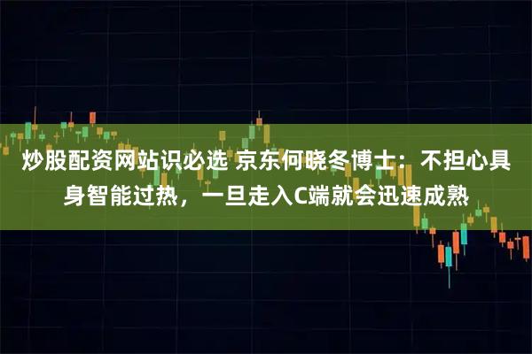 炒股配资网站识必选 京东何晓冬博士：不担心具身智能过热，一旦走入C端就会迅速成熟