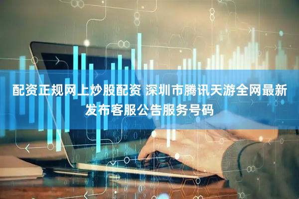 配资正规网上炒股配资 深圳市腾讯天游全网最新发布客服公告服务号码