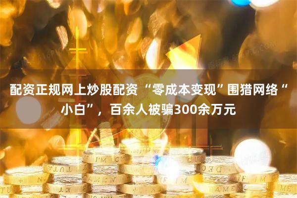 配资正规网上炒股配资 “零成本变现”围猎网络“小白”，百余人被骗300余万元