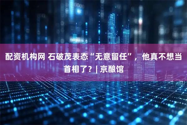 配资机构网 石破茂表态“无意留任”，他真不想当首相了？| 京酿馆