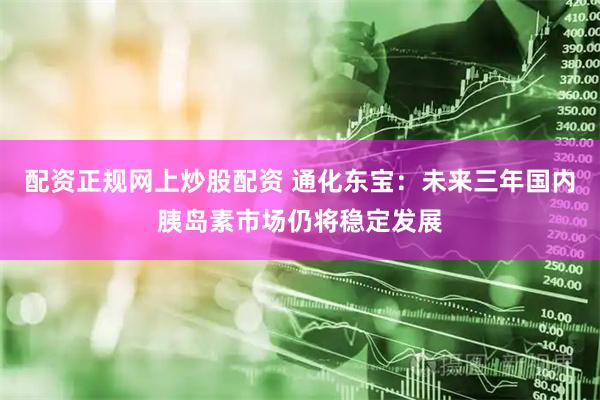 配资正规网上炒股配资 通化东宝：未来三年国内胰岛素市场仍将稳定发展