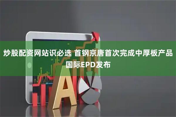 炒股配资网站识必选 首钢京唐首次完成中厚板产品国际EPD发布