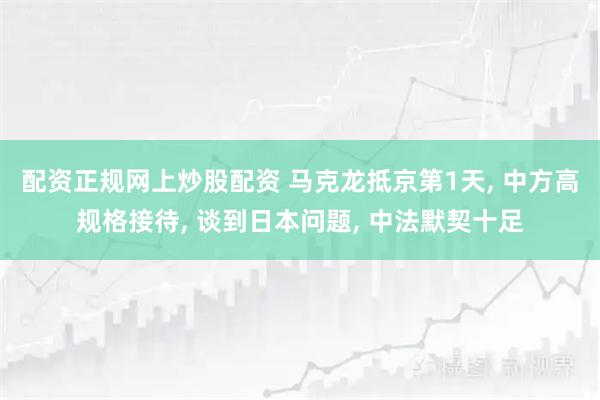 配资正规网上炒股配资 马克龙抵京第1天, 中方高规格接待, 谈到日本问题, 中法默契十足