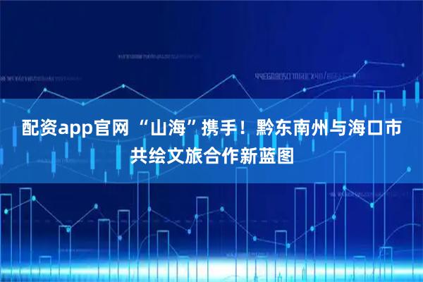 配资app官网 “山海”携手！黔东南州与海口市共绘文旅合作新蓝图