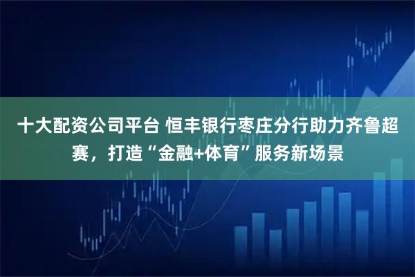 十大配资公司平台 恒丰银行枣庄分行助力齐鲁超赛，打造“金融+体育”服务新场景