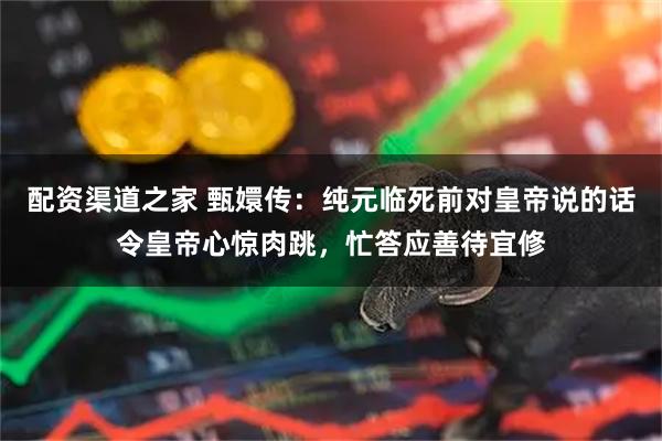 配资渠道之家 甄嬛传：纯元临死前对皇帝说的话令皇帝心惊肉跳，忙答应善待宜修