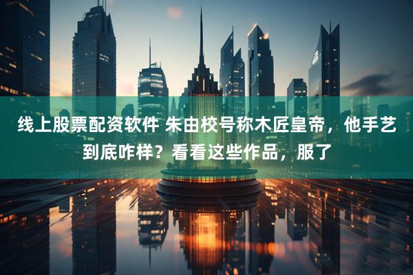 线上股票配资软件 朱由校号称木匠皇帝，他手艺到底咋样？看看这些作品，服了