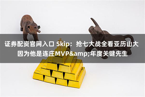 证券配资官网入口 Skip：抢七大战全看亚历山大 因为他是连庄MVP&年度关键先生