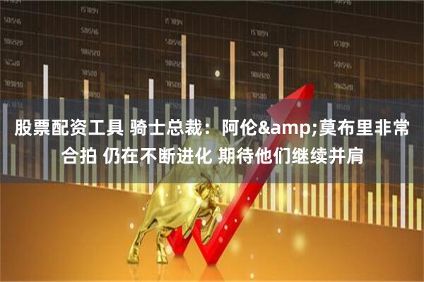 股票配资工具 骑士总裁：阿伦&莫布里非常合拍 仍在不断进化 期待他们继续并肩