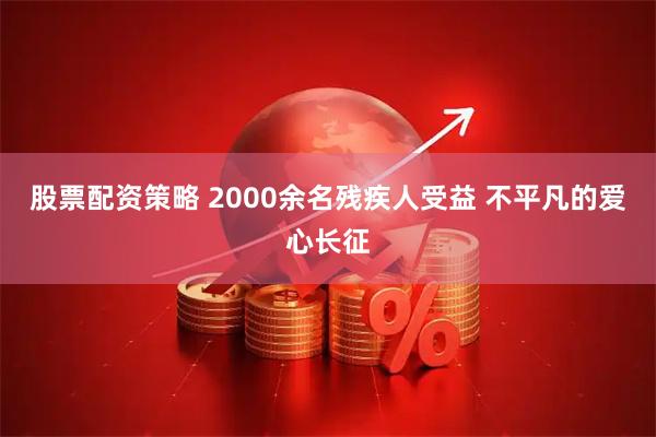 股票配资策略 2000余名残疾人受益 不平凡的爱心长征