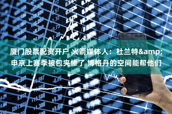厦门股票配资开户 火箭媒体人：杜兰特&申京上赛季被包夹惨了 博格丹的空间能帮他们