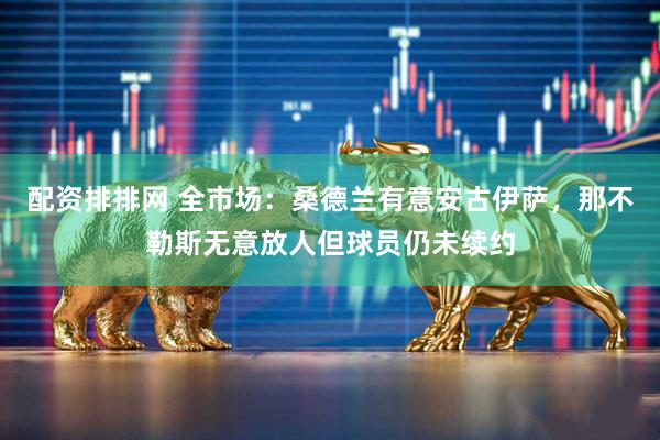 配资排排网 全市场：桑德兰有意安古伊萨，那不勒斯无意放人但球员仍未续约