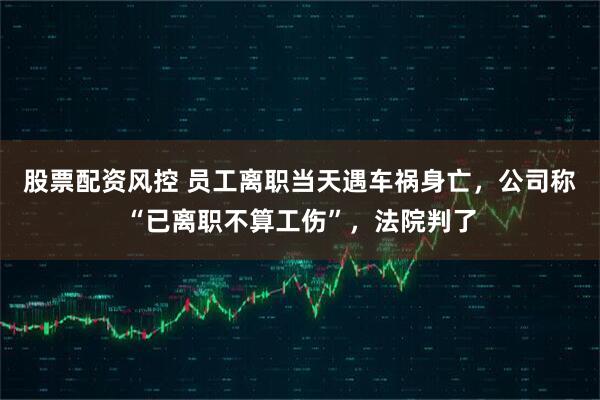 股票配资风控 员工离职当天遇车祸身亡，公司称“已离职不算工伤”，法院判了