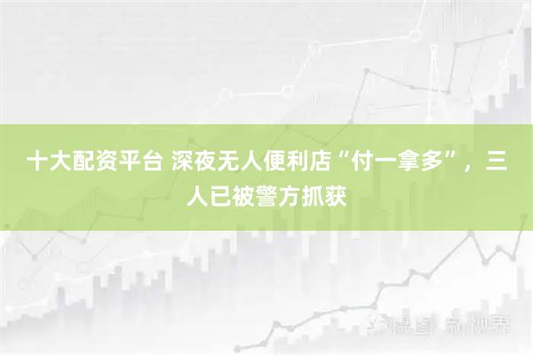 十大配资平台 深夜无人便利店“付一拿多”,三人已被警方抓获