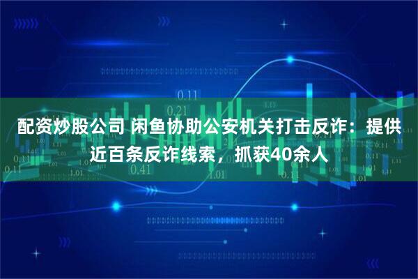 配资炒股公司 闲鱼协助公安机关打击反诈：提供近百条反诈线索，抓获40余人