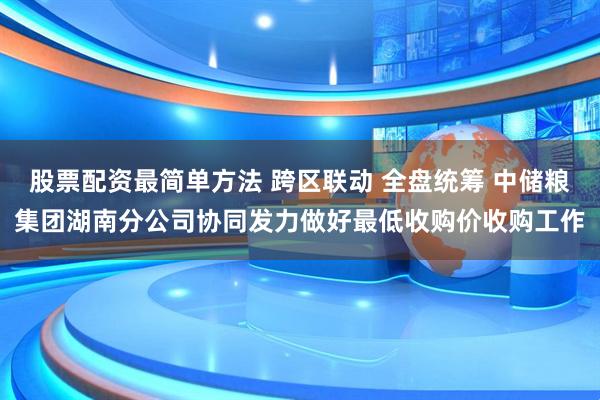股票配资最简单方法 跨区联动 全盘统筹 中储粮集团湖南分公司协同发力做好最低收购价收购工作