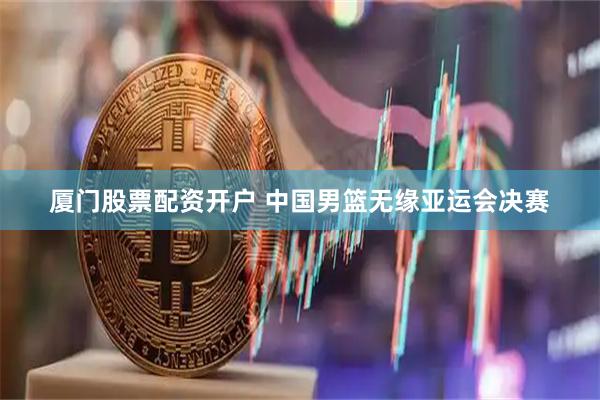 厦门股票配资开户 中国男篮无缘亚运会决赛