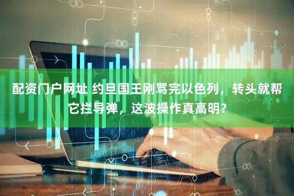 配资门户网址 约旦国王刚骂完以色列，转头就帮它拦导弹，这波操作真高明？